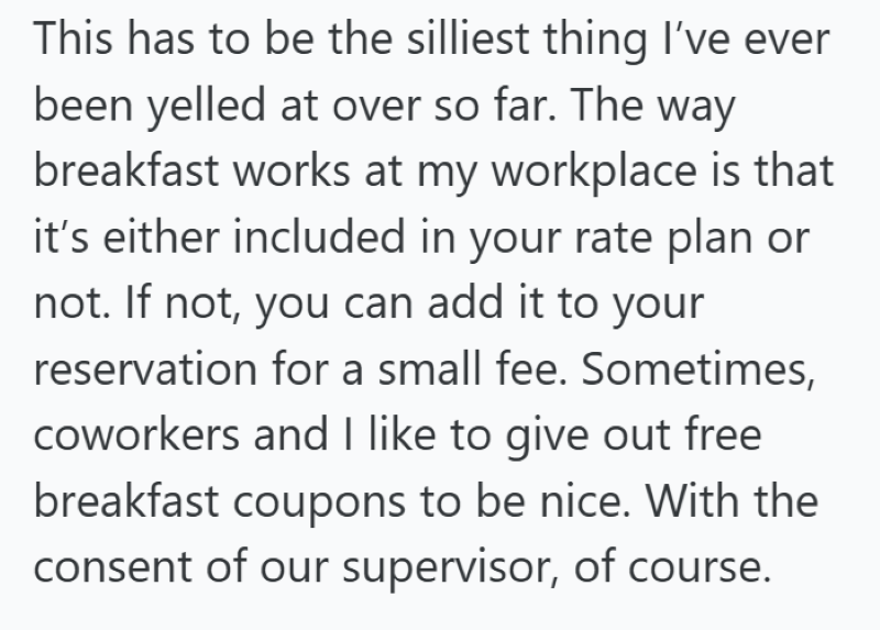 This has to be the silliest thing I've ever been yelled at over so far. The way breakfast works at my workplace is that it's either included in your rate plan or not. If not, you can add it to your reservation for a small fee. Sometimes, coworkers and I like to give out free breakfast coupons to be nice. With the consent of our supervisor, of course.