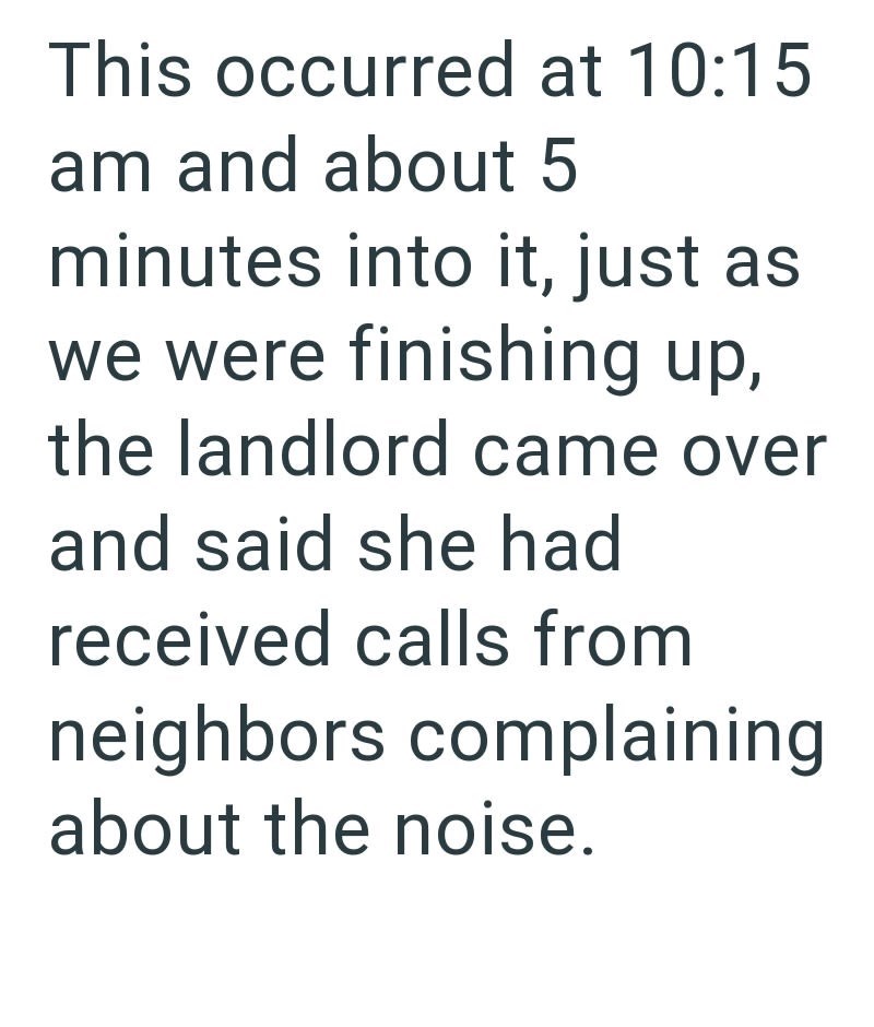 This occurred at 10:15 am and about 5 minutes into it, just as we were finishing up, the landlord came over and said she had received calls from neighbors complaining about the noise.