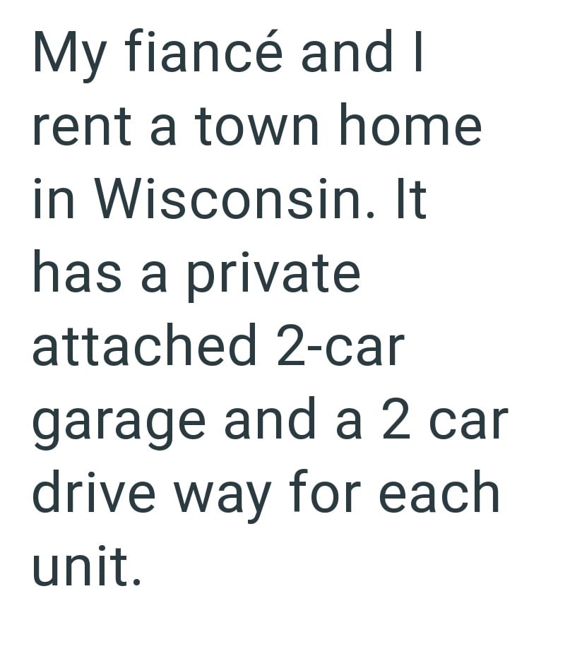 My fiancé and I rent a town home in Wisconsin. It has a private attached 2-car garage and a 2 car drive way for each unit.