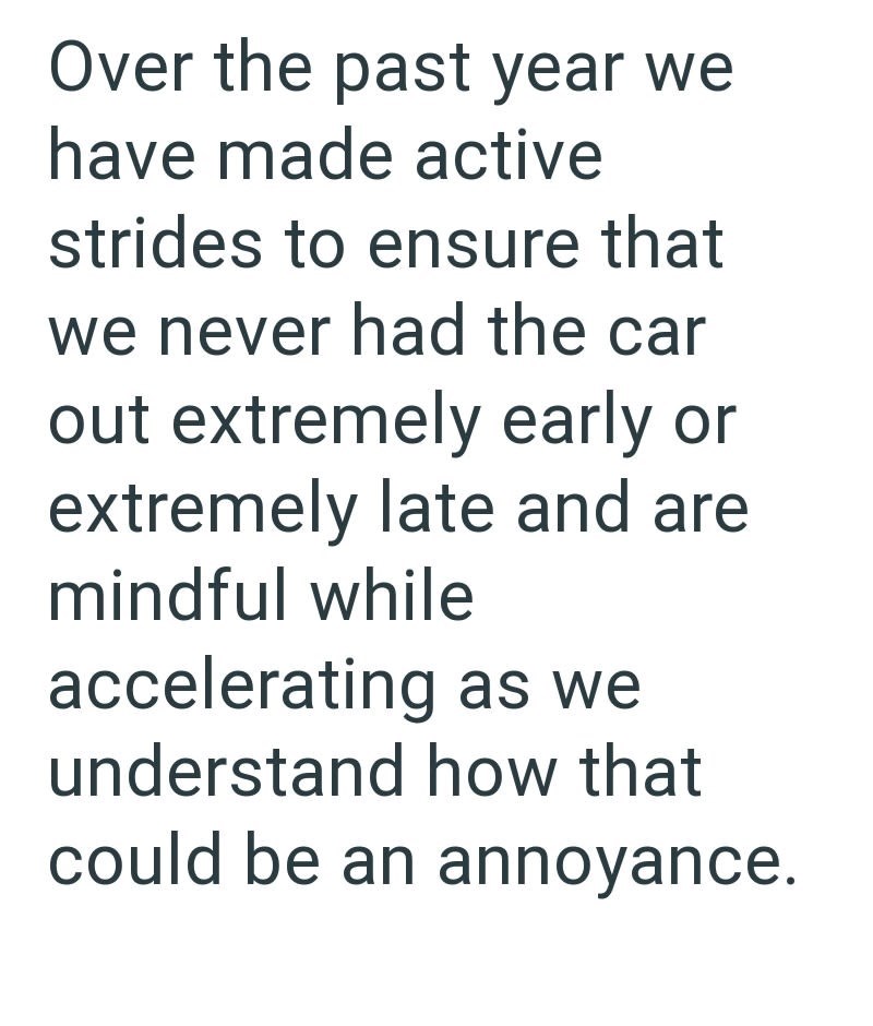 Over the past year we have made active strides to ensure that we never had the car out extremely early or extremely late and are mindful while accelerating as we understand how that could be an annoyance.