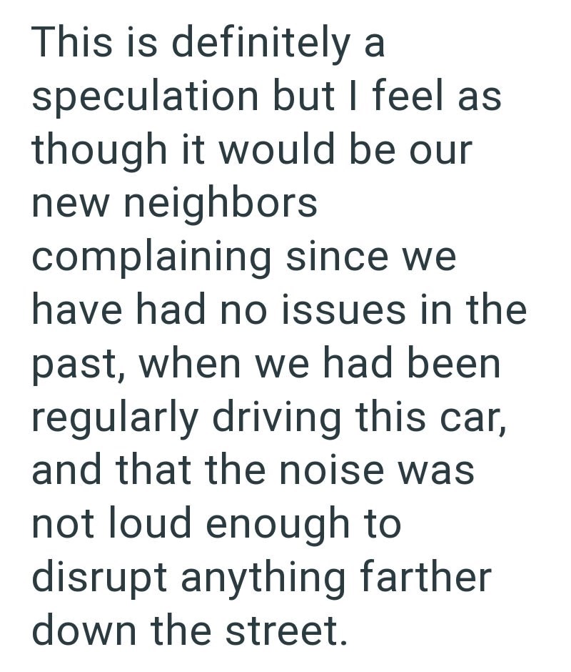 This is definitely a speculation but I feel as though it would be our new neighbors complaining since we have had no issues in the past, when we had been regularly driving this car, and that the noise was not loud enough to disrupt anything farther down the street.