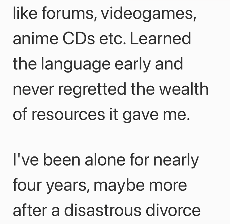 like forums, videogames, anime CDs etc. Learned the language early and never regretted the wealth of resources it gave me. I've been alone for nearly four years, maybe more after a disastrous divorce