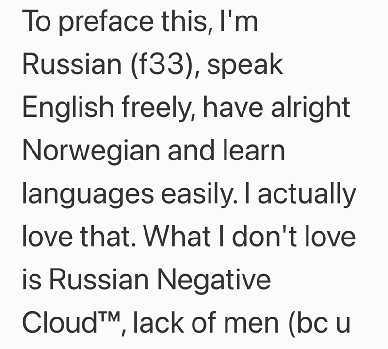 To preface this, I'm Russian (f33), speak English freely, have alright Norwegian and learn languages easily. I actually love that. What I don't love is Russian Negative Cloud™, lack of men (bc u