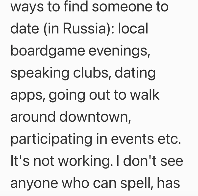 ways to find someone to date (in Russia): local boardgame evenings, speaking clubs, dating apps, going out to walk around downtown, participating in events etc. It's not working. I don't see. anyone who can spell, has