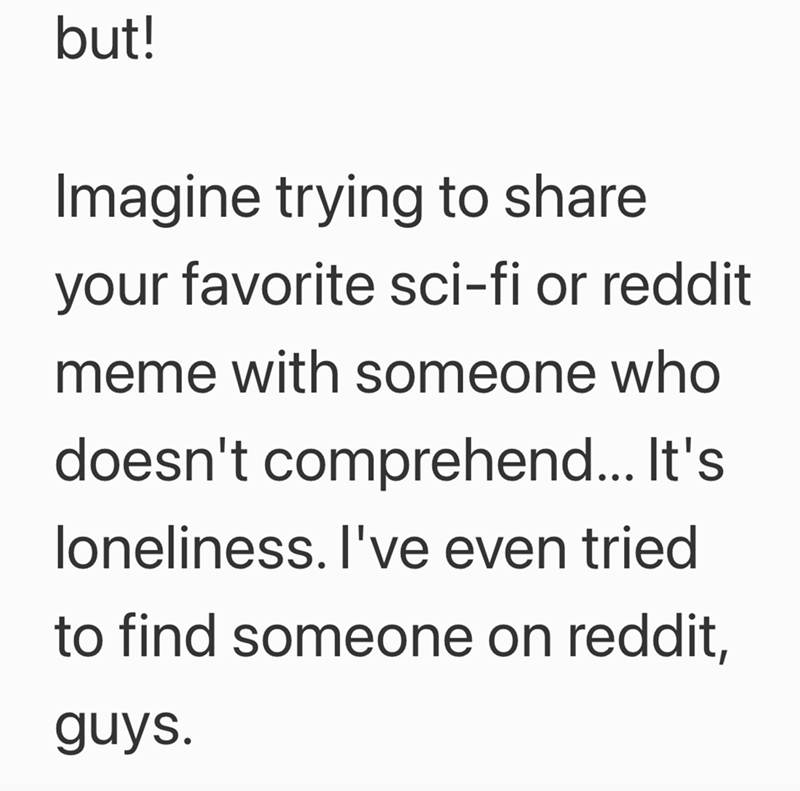 but! Imagine trying to share your favorite sci-fi or reddit meme with someone who doesn't comprehend... It's loneliness. I've even tried to find someone on reddit, guys.