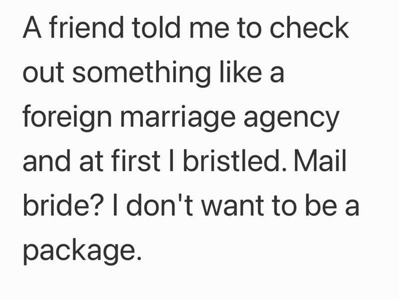 A friend told me to check out something like a foreign marriage agency and at first I bristled. Mail bride? I don't want to be a package.