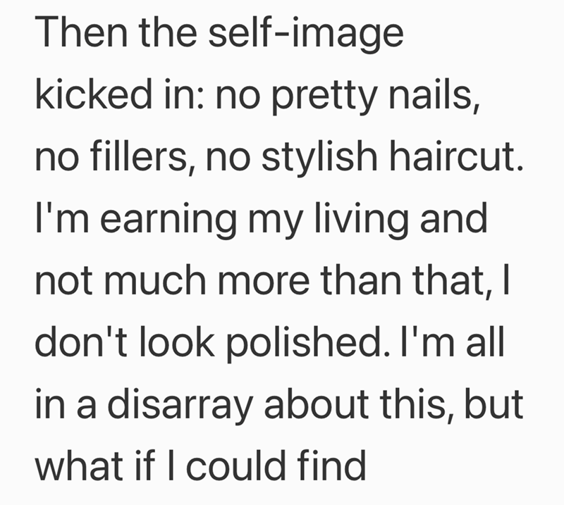 Then the self-image kicked in: no pretty nails, no fillers, no stylish haircut. I'm earning my living and not much more than that, I don't look polished. I'm all in a disarray about this, but what if I could find