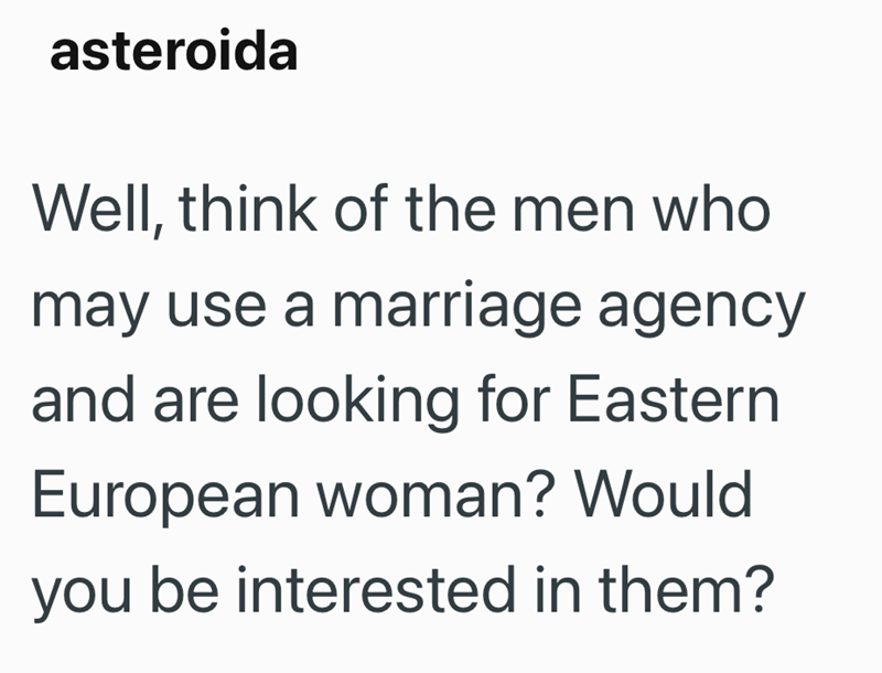 asteroida Well, think of the men who may use a marriage agency and are looking for Eastern European woman? Would you be interested in them?