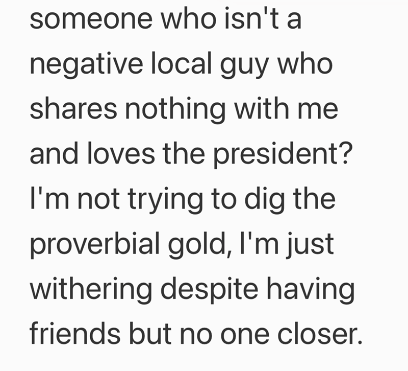 someone who isn't a negative local guy who shares nothing with me and loves the president? I'm not trying to dig the proverbial gold, I'm just withering despite having friends but no one closer.