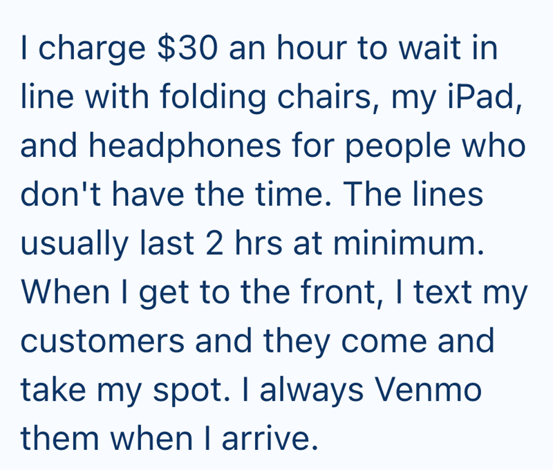 I charge $30 an hour to wait in line with folding chairs, my iPad, and headphones for people who don't have the time. The lines usually last 2 hrs at minimum. When I get to the front, I text my customers and they come and take my spot. I always Venmo them when I arrive.