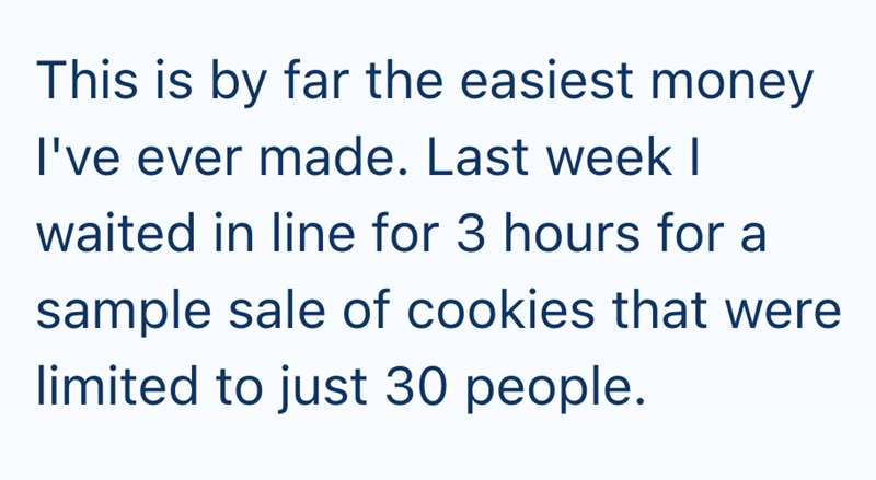 This is by far the easiest money I've ever made. Last week I waited in line for 3 hours for a sample sale of cookies that were limited to just 30 people.