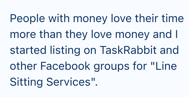 People with money love their time more than they love money and I started listing on TaskRabbit and other Facebook groups for "Line Sitting Services".