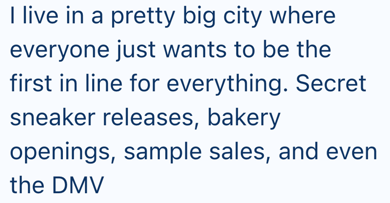 I live in a pretty big city where everyone just wants to be the first in line for everything. Secret sneaker releases, bakery openings, sample sales, and even the DMV