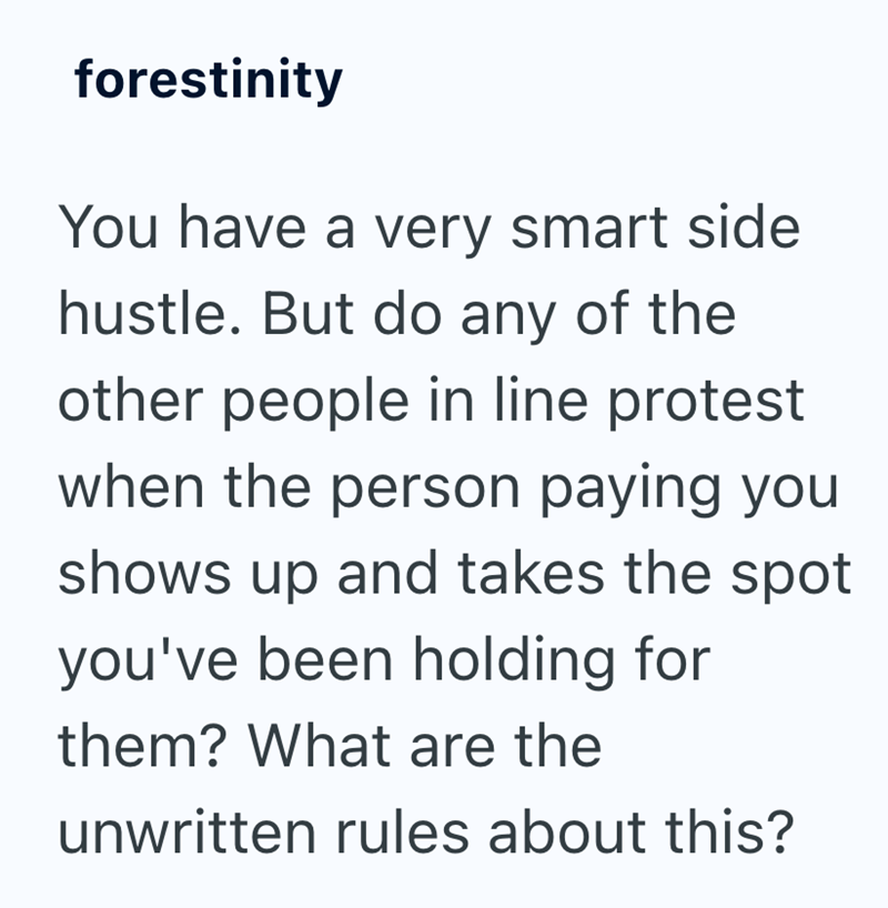 forestinity You have a very smart side hustle. But do any of the other people in line protest when the person paying you shows up and takes the spot you've been holding for them? What are the unwritten rules about this?