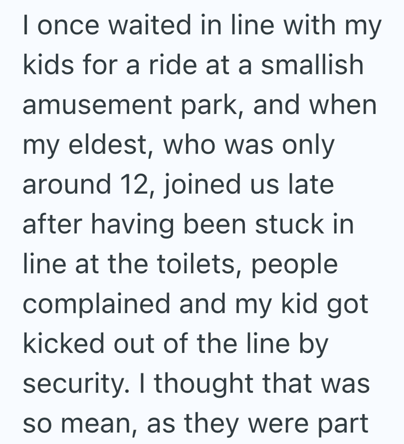 I once waited in line with my kids for a ride at a smallish amusement park, and when my eldest, who was only around 12, joined us late after having been stuck in line at the toilets, people complained and my kid got kicked out of the line by security. I thought that was so mean, as they were part