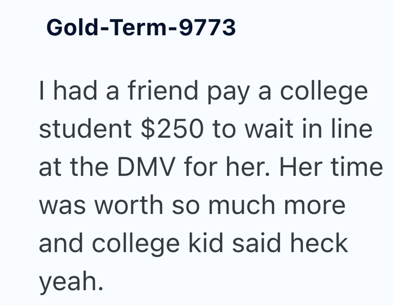 Gold-Term-9773 I had a friend pay a college student $250 to wait in line at the DMV for her. Her time was worth so much more and college kid said heck yeah.