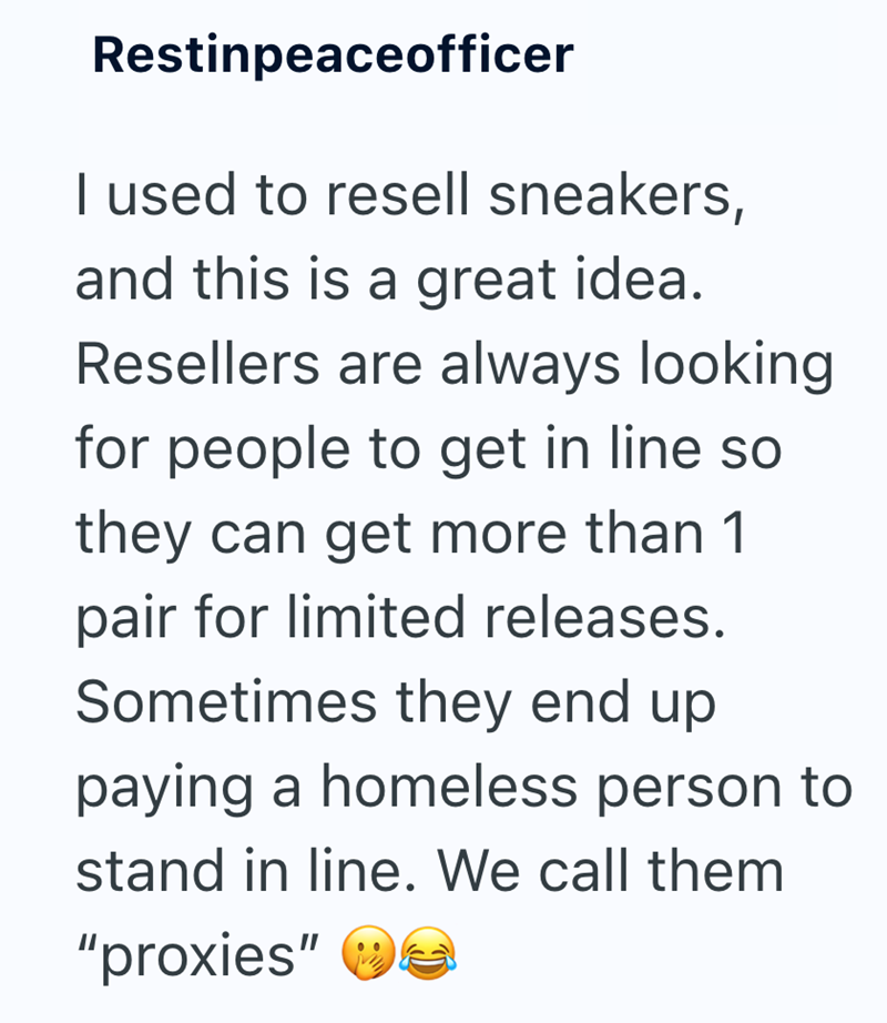 Restinpeaceofficer I used to resell sneakers, and this is a great idea. Resellers are always looking for people to get in line so they can get more than 1 pair for limited releases. Sometimes they end up paying a homeless person to stand in line. We call them "proxies"