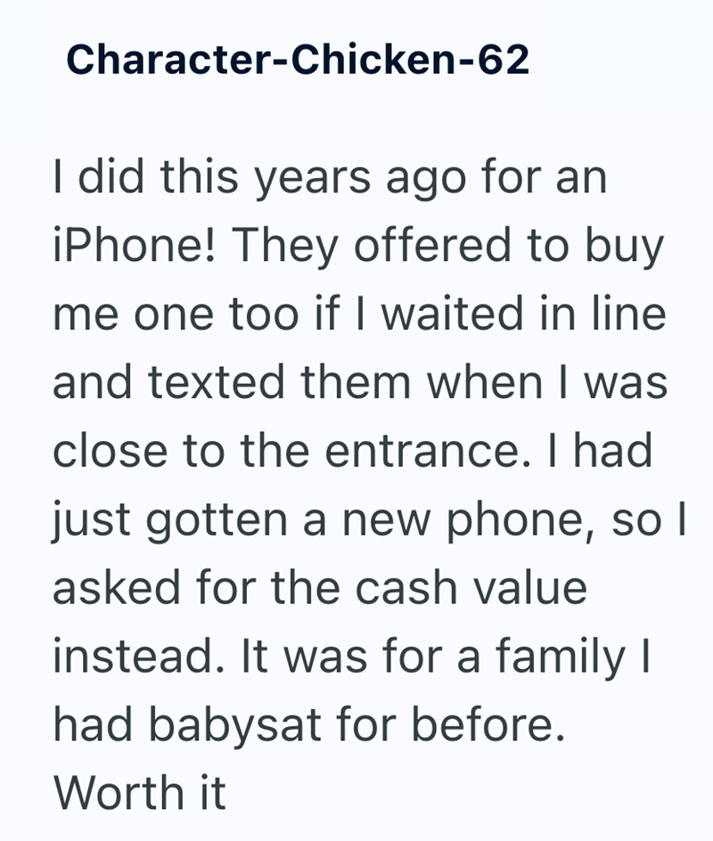 Character-Chicken-62 I did this years ago for an iPhone! They offered to buy me one too if I waited in line and texted them when I was close to the entrance. I had just gotten a new phone, so I asked for the cash value instead. It was for a family I had babysat for before. Worth it