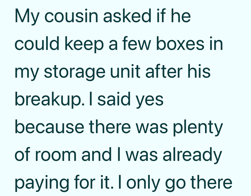My cousin asked if he could keep a few boxes in my storage unit after his breakup. I said yes because there was plenty of room and I was already paying for it. I only go there