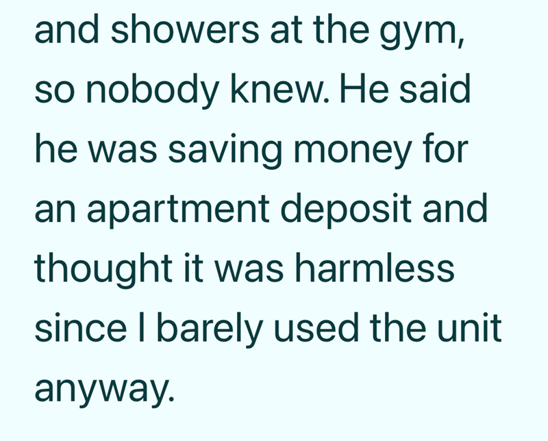 and showers at the gym, so nobody knew. He said he was saving money for an apartment deposit and thought it was harmless since I barely used the unit anyway.