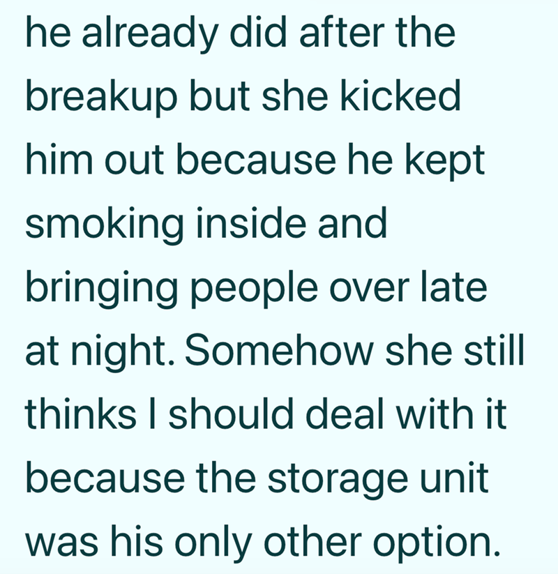 he already did after the breakup but she kicked. him out because he kept smoking inside and bringing people over late at night. Somehow she still thinks I should deal with it because the storage unit was his only other option.