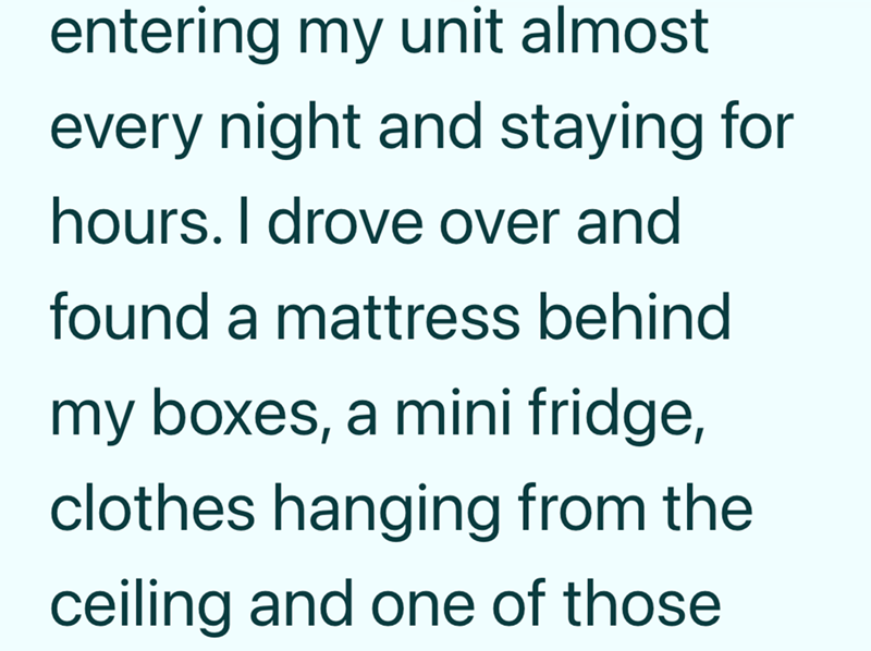 entering my unit almost every night and staying for hours. I drove over and found a mattress behind my boxes, a mini fridge, clothes hanging from the ceiling and one of those