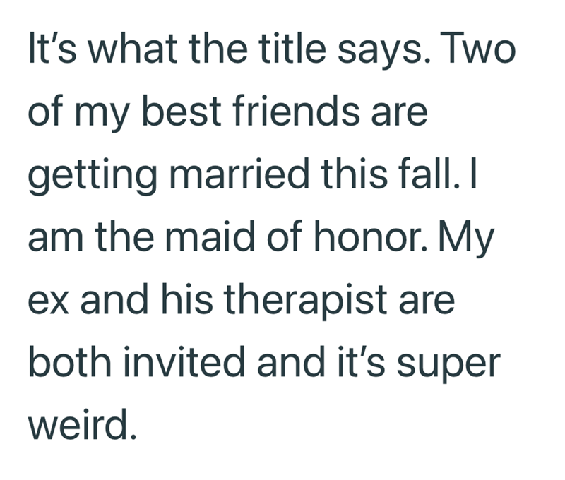 It's what the title says. Two of my best friends are getting married this fall. I am the maid of honor. My ex and his therapist are both invited and it's super weird.