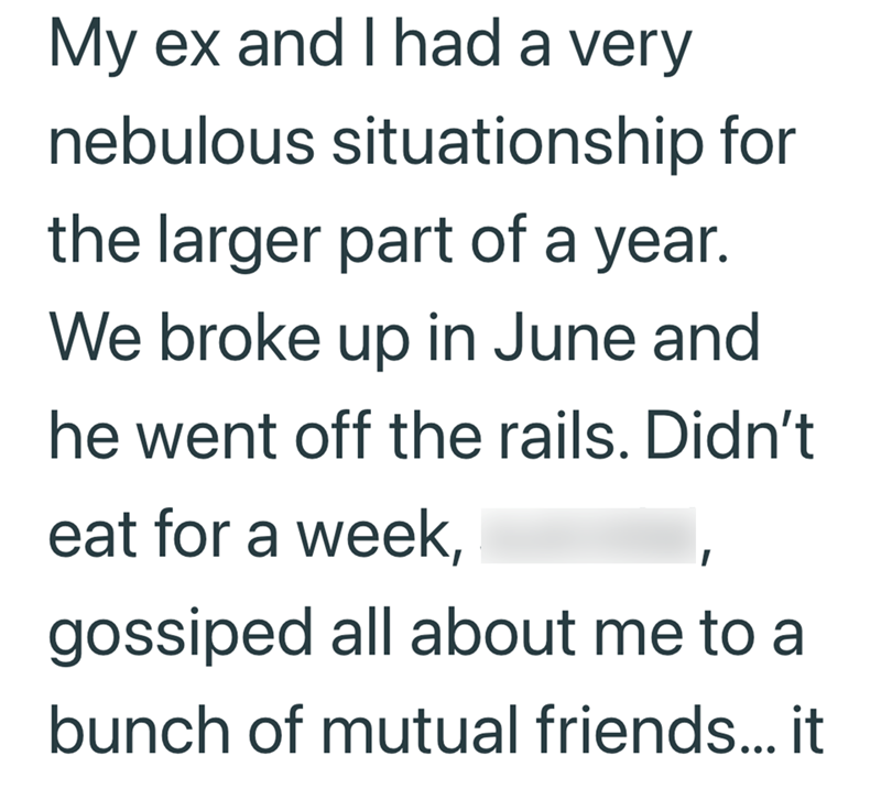 My ex and I had a very nebulous situationship for the larger part of a year. We broke up in June and he went off the rails. Didn't eat for a week, gossiped all about me to a bunch of mutual friends... it