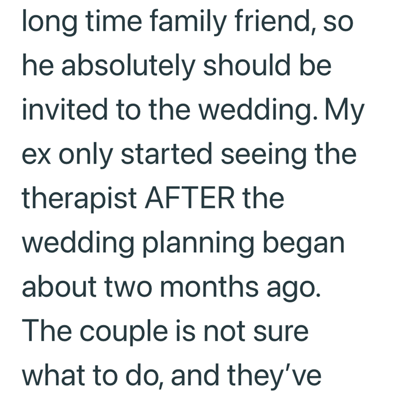 long time family friend, so he absolutely should be invited to the wedding. My ex only started seeing the therapist AFTER the wedding planning began about two months ago. The couple is not sure what to do, and they've