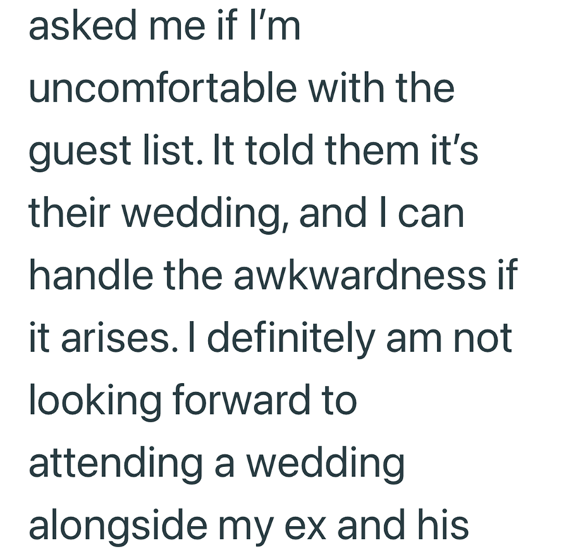 asked me if I'm uncomfortable with the guest list. It told them it's their wedding, and I can handle the awkwardness if it arises. I definitely am not looking forward to attending a wedding alongside my ex and his