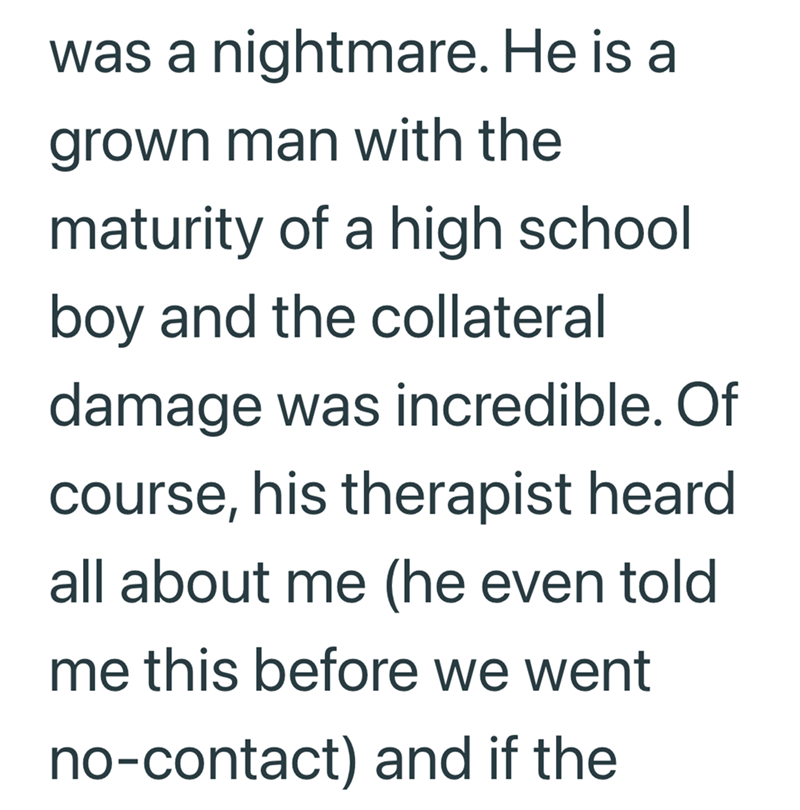was a nightmare. He is a grown man with the maturity of a high school boy and the collateral damage was incredible. Of course, his therapist heard all about me (he even told me this before we went no-contact) and if the