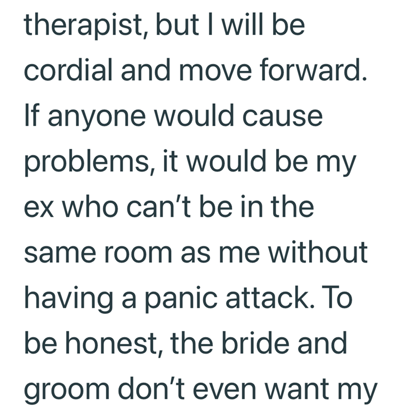 therapist, but I will be cordial and move forward. If anyone would cause problems, it would be my ex who can't be in the same room as me without having a panic attack. To be honest, the bride and groom don't even want my