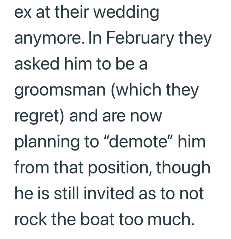 ex at their wedding anymore. In February they asked him to be a groomsman (which they regret) and are now planning to "demote" him from that position, though he is still invited as to not rock the boat too much.