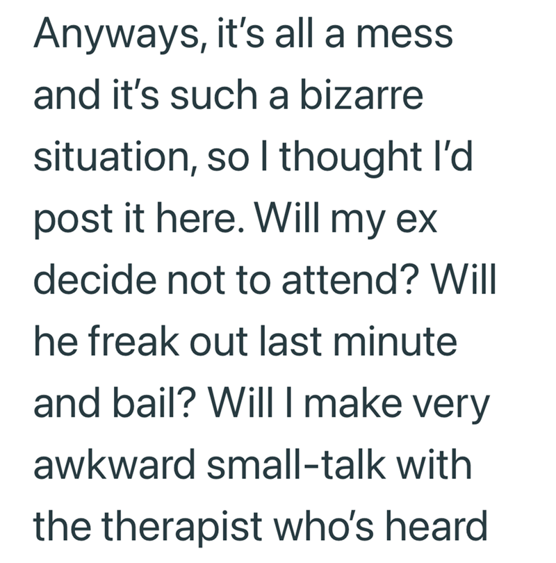 Anyways, it's all a mess and it's such a bizarre situation, so I thought I'd post it here. Will my ex decide not to attend? Will he freak out last minute and bail? Will I make very awkward small-talk with the therapist who's heard