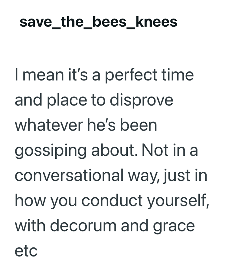save_the_bees_knees I mean it's a perfect time and place to disprove whatever he's been gossiping about. Not in a conversational way, just in how you conduct yourself, with decorum and grace etc