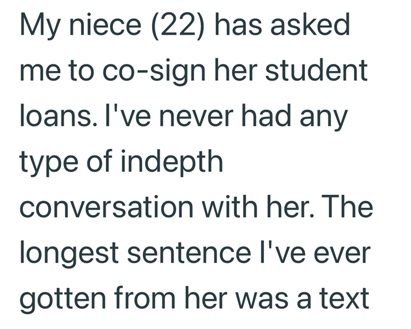 My niece (22) has asked me to co-sign her student loans. I've never had any type of indepth conversation with her. The longest sentence I've ever gotten from her was a text