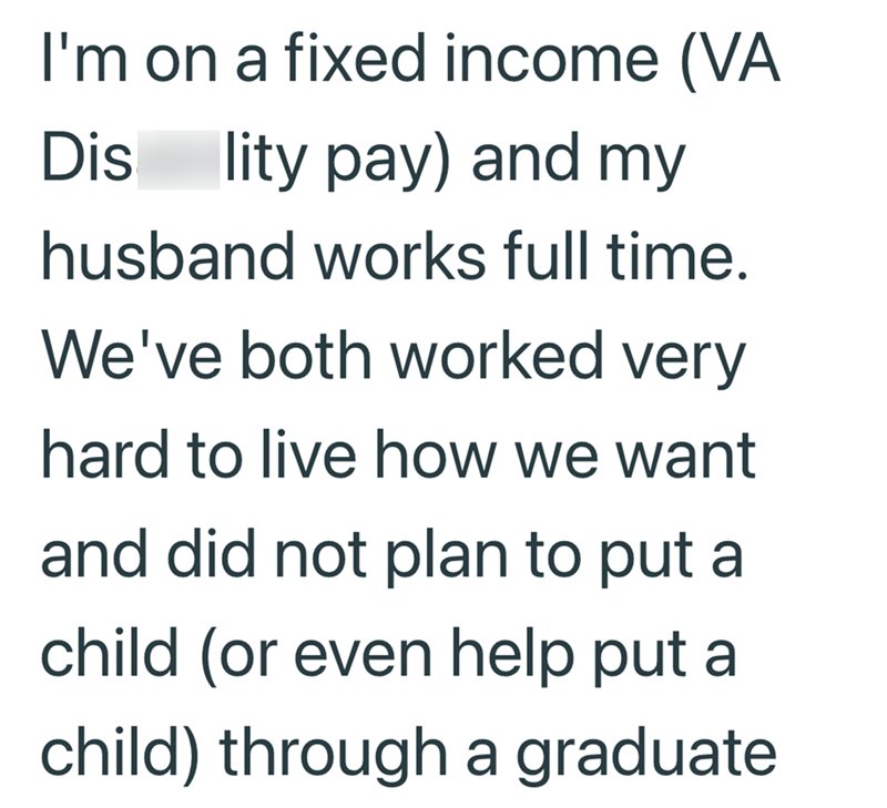 I'm on a fixed income (VA Dis lity pay) and my husband works full time. We've both worked very hard to live how we want and did not plan to put a child (or even help put a child) through a graduate
