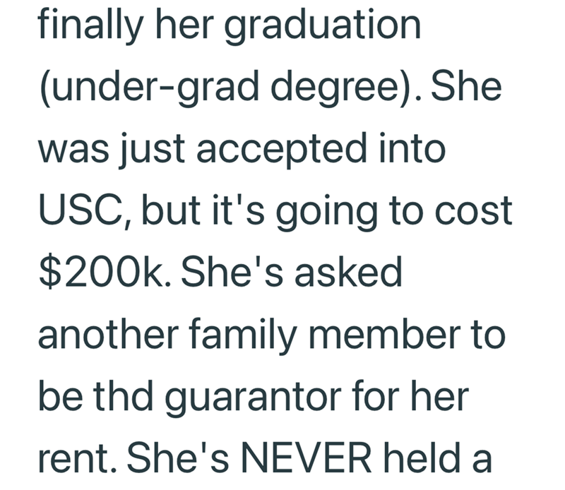 finally her graduation (under-grad degree). She was just accepted into USC, but it's going to cost $200k. She's asked another family member to be thd guarantor for her rent. She's NEVER held a