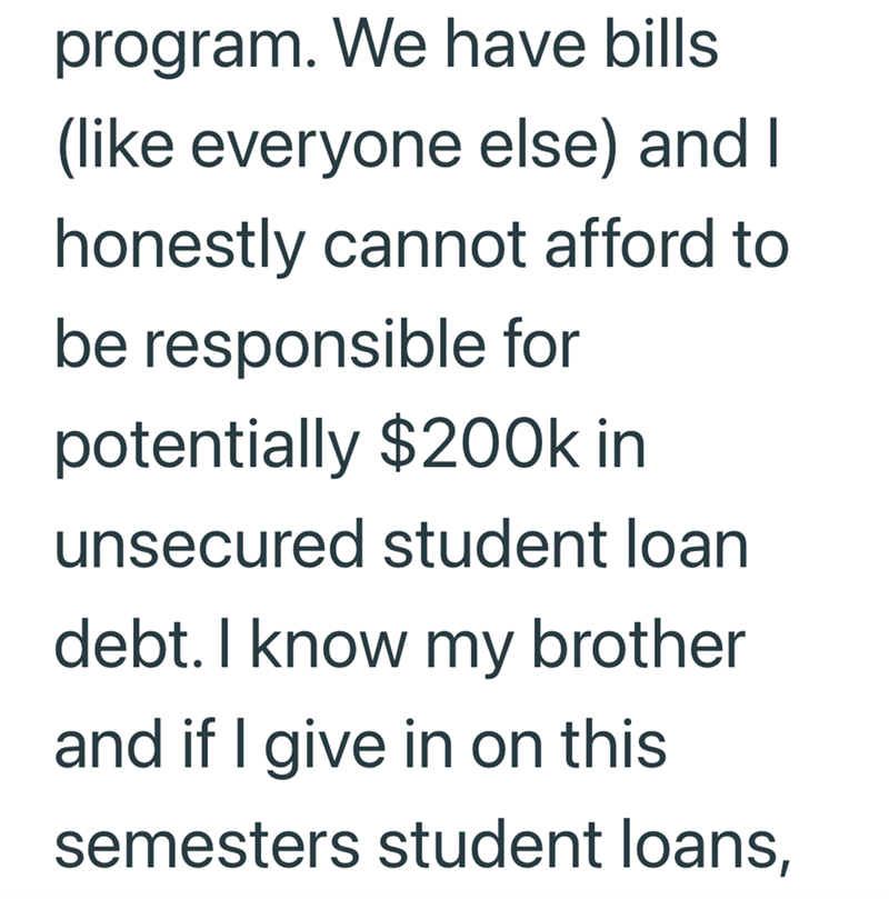 program. We have bills (like everyone else) and I honestly cannot afford to be responsible for potentially $200k in unsecured student loan debt. I know my brother and if I give in on this semesters student loans,
