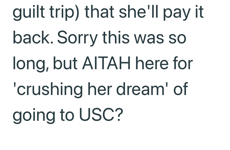 guilt trip) that she'll pay it back. Sorry this was so long, but AITAH here for 'crushing her dream' of going to USC?