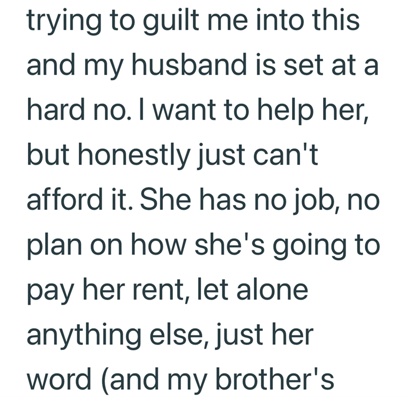 trying to guilt me into this and my husband is set at a hard no. I want to help her, but honestly just can't afford it. She has no job, no plan on how she's going to pay her rent, let alone anything else, just her word (and my brother's