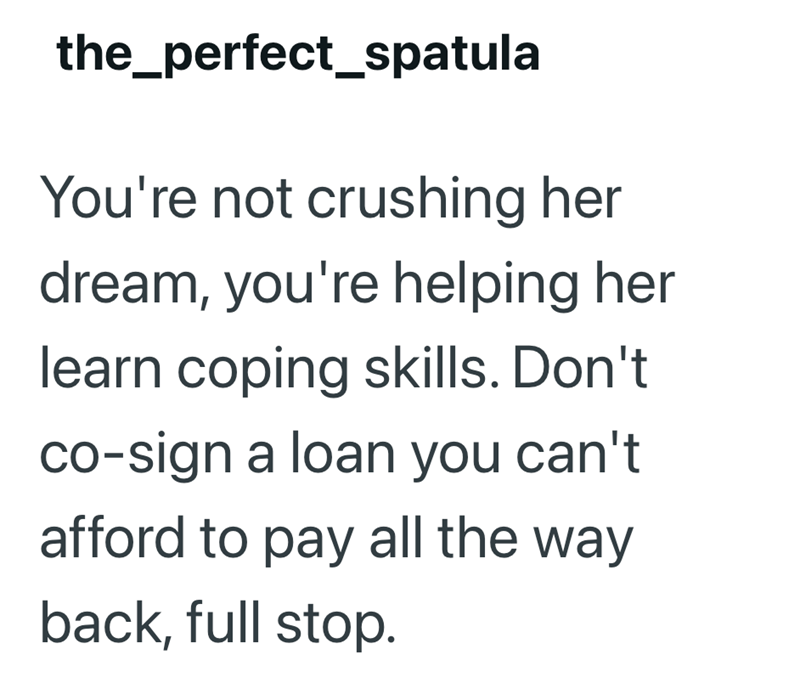 the_perfect_spatula You're not crushing her dream, you're helping her learn coping skills. Don't co-sign a loan you can't afford to pay all the way back, full stop.