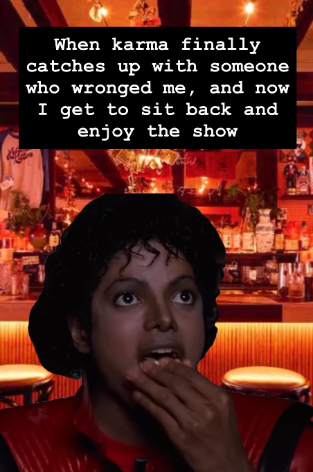 When karma finally catches up with someone who wronged me, and now I get to sit back and enjoy the show