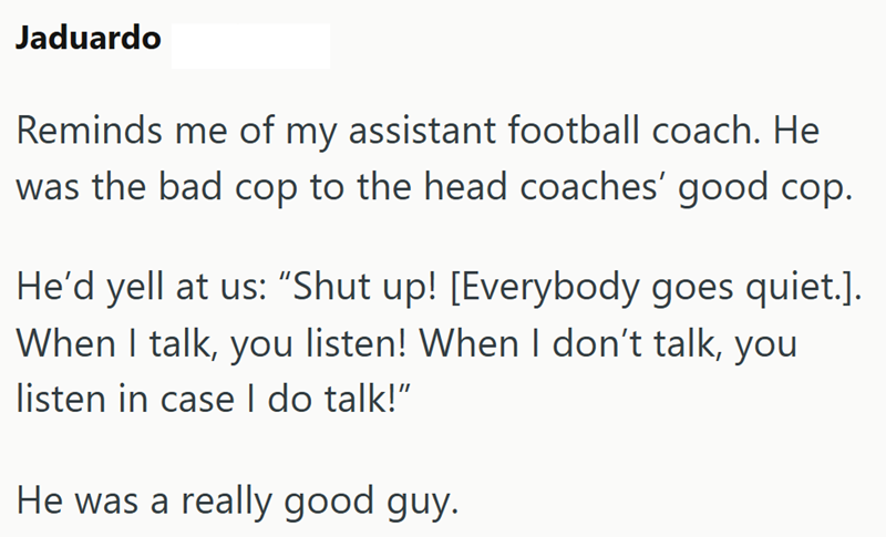 Jaduardo Reminds me of my assistant football coach. He was the bad cop to the head coaches' good cop. He'd yell at us: "Shut up! [Everybody goes quiet.]. When I talk, you listen! When I don't talk, you listen in case I do talk!" He was a really good guy.