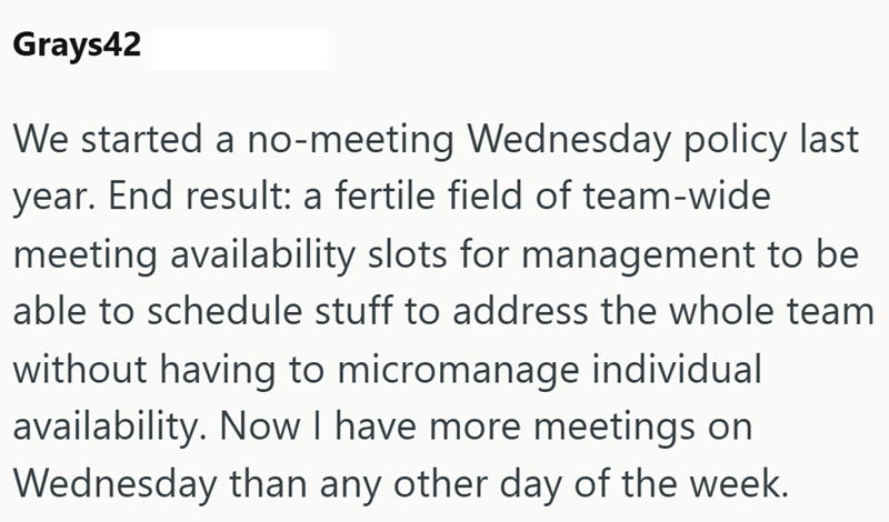 Grays42 We started a no-meeting Wednesday policy last year. End result: a fertile field of team-wide meeting availability slots for management to be able to schedule stuff to address the whole team without having to micromanage individual availability. Now I have more meetings on Wednesday than any other day of the week.