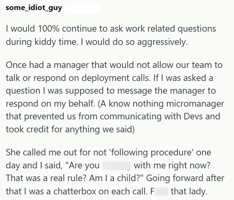 some_idiot_guy I would 100% continue to ask work related questions during kiddy time. I would do so aggressively. Once had a manager that would not allow our team to talk or respond on deployment calls. If I was asked a question I was supposed to message the manager to respond on my behalf. (A know nothing micromanager that prevented us from communicating with Devs and took credit for anything we said) She called me out for not 'following procedure' one day and I said, "Are you with me right now