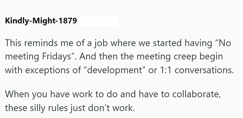 Kindly-Might-1879 This reminds me of a job where we started having "No meeting Fridays". And then the meeting creep begin with exceptions of "development" or 1:1 conversations. When you have work to do and have to collaborate, these silly rules just don't work.
