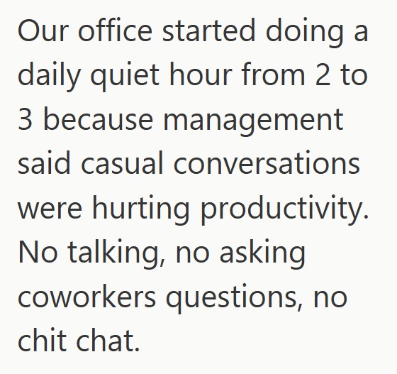 Our office started doing a daily quiet hour from 2 to 3 because management said casual conversations were hurting productivity. No talking, no asking coworkers questions, no chit chat.
