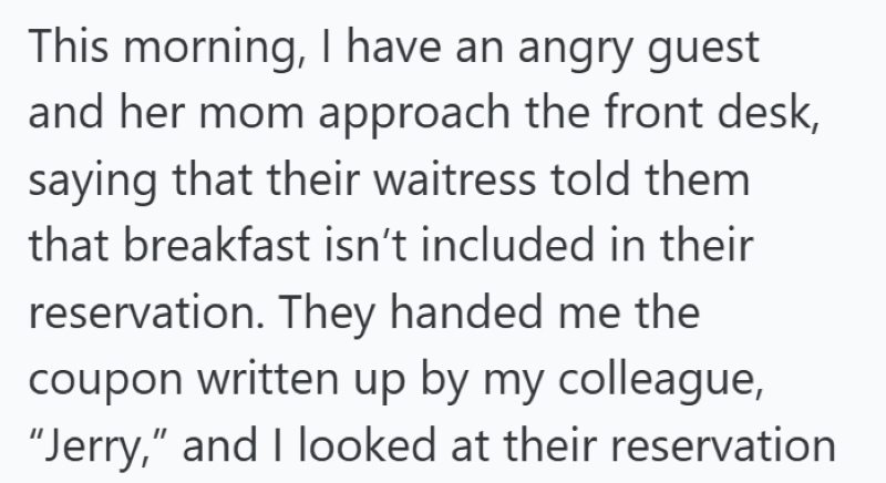 This morning, I have an angry guest and her mom approach the front desk, saying that their waitress told them that breakfast isn't included in their reservation. They handed me the coupon written up by my colleague, "Jerry," and I looked at their reservation