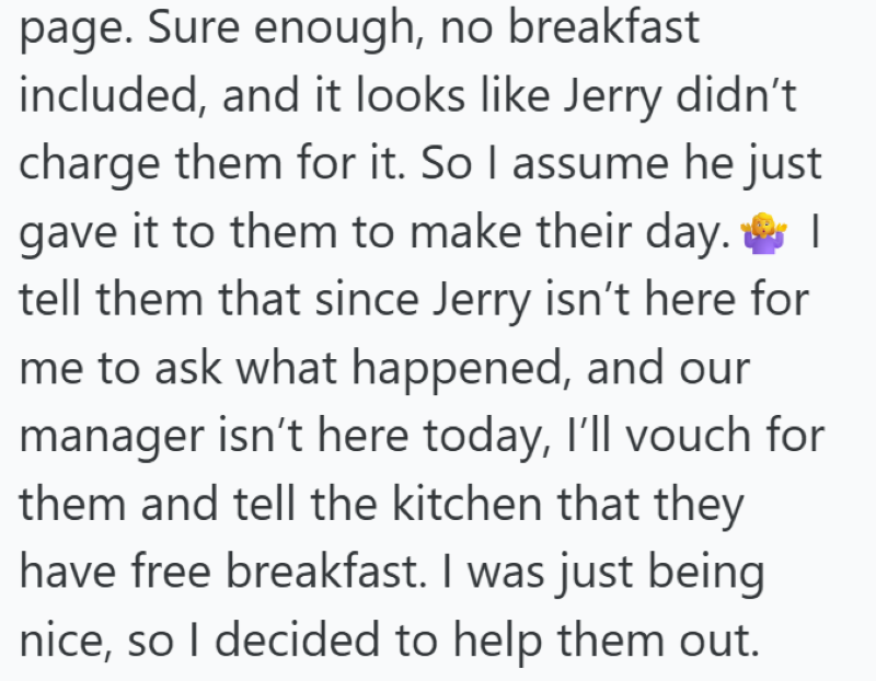page. Sure enough, no breakfast included, and it looks like Jerry didn't charge them for it. So I assume he just gave it to them to make their day. I tell them that since Jerry isn't here for me to ask what happened, and our manager isn't here today, I'll vouch for them and tell the kitchen that they have free breakfast. I was just being nice, so I decided to help them out.